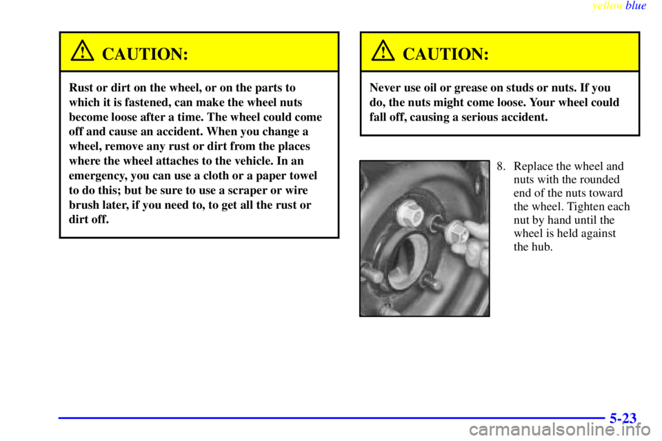 PONTIAC GRAND AM 1999  Owners Manual yellowblue     
5-23
CAUTION:
Rust or dirt on the wheel, or on the parts to
which it is fastened, can make the wheel nuts
become loose after a time. The wheel could come
off and cause an accident. Whe