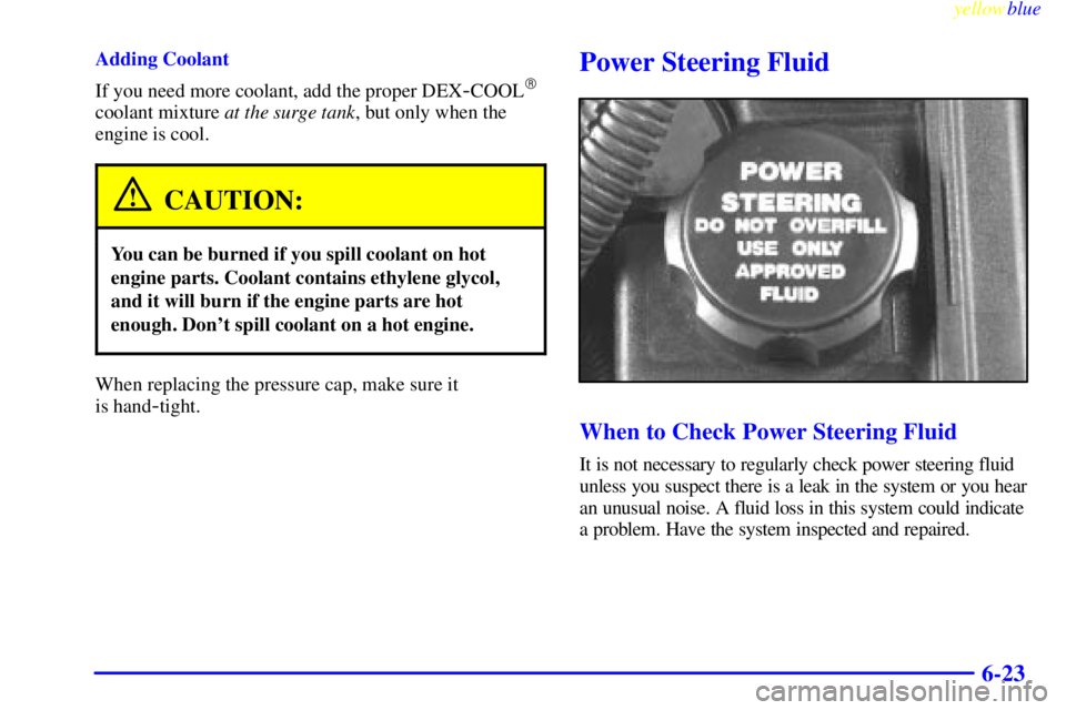 PONTIAC GRAND AM 1999  Owners Manual yellowblue     
6-23
Adding Coolant
If you need more coolant, add the proper DEX
-COOL
coolant mixture at the surge tank, but only when the
engine is cool.
CAUTION:
You can be burned if you spill coo