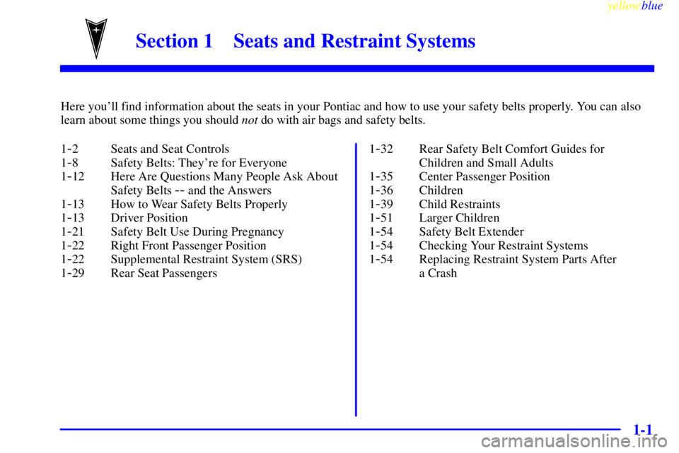 PONTIAC GRAND AM 1999 Owners Manual 1-
yellowblue
1-1
Section 1 Seats and Restraint Systems
Here youll find information about the seats in your Pontiac and how to use your safety belts properly. You can also
learn about some thing PONTIAC GRAND AM 1999 Owners Manual 1-
yellowblue
1-1
Section 1 Seats and Restraint Systems
Here youll find information about the seats in your Pontiac and how to use your safety belts properly. You can also
learn about some thing