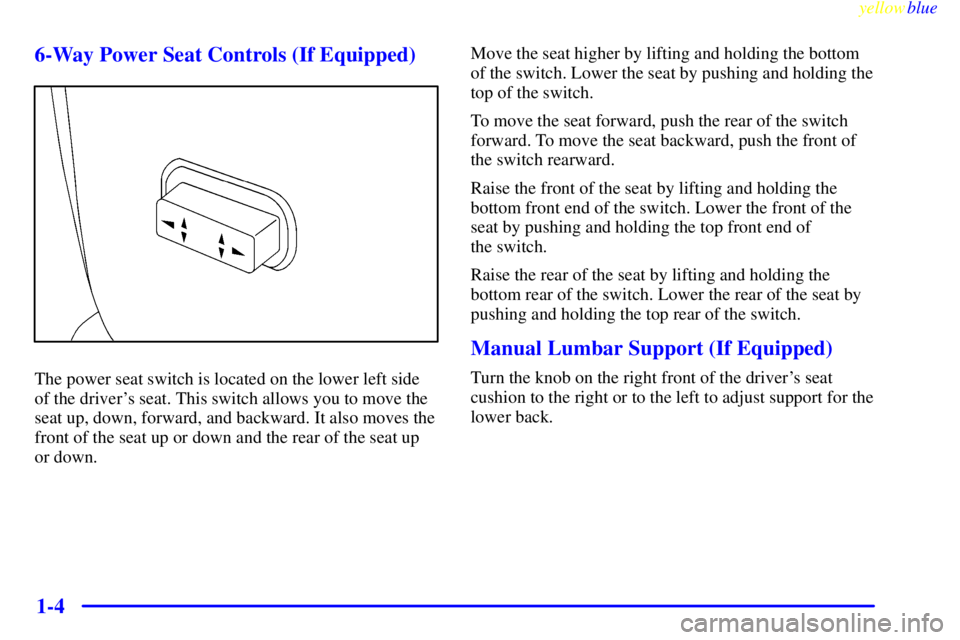 PONTIAC GRAND AM 1999  Owners Manual yellowblue     
1-4 6-Way Power Seat Controls (If Equipped)
The power seat switch is located on the lower left side
of the drivers seat. This switch allows you to move the
seat up, down, forward, and