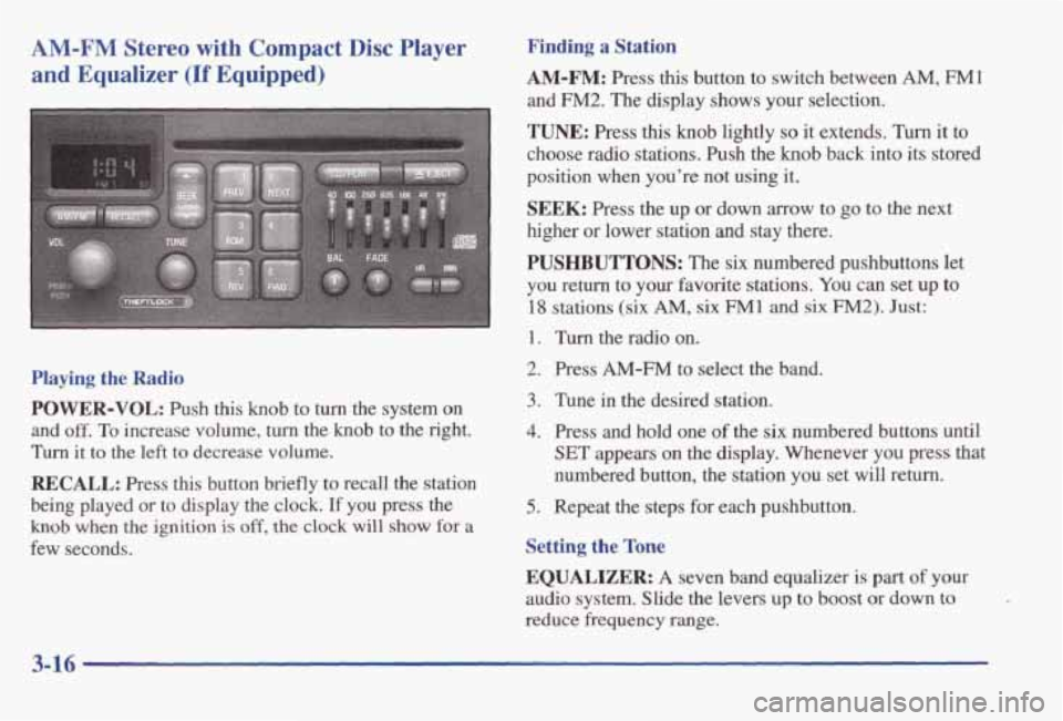 PONTIAC GRAND AM 1998 Owners Manual AM-FM Stereo with Compact Disc Player
and Equalizer
(If Equipped)
Playing the Radio
POWER-VOL: Push this knob to turn the system on
and off. To increase volume, turn the knob to the righ PONTIAC GRAND AM 1998 Owners Manual AM-FM Stereo with Compact Disc Player
and Equalizer
(If Equipped)
Playing the Radio
POWER-VOL: Push this knob to turn the system on
and off. To increase volume, turn the knob to the righ