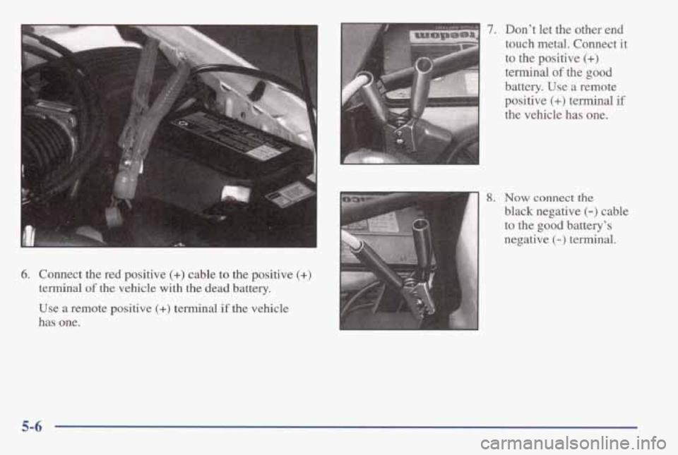 PONTIAC GRAND AM 1998 Owners Manual 6. Connect the red positive (+) cable to the positive (+)
terminal of the vehicle with the dead battery.
Use a remote positive
(+) terminal if the vehicle
has one.
L
7.
8.
Dont PONTIAC GRAND AM 1998 Owners Manual 6. Connect the red positive (+) cable to the positive (+)
terminal of the vehicle with the dead battery.
Use a remote positive
(+) terminal if the vehicle
has one.
L
7.
8.
Dont