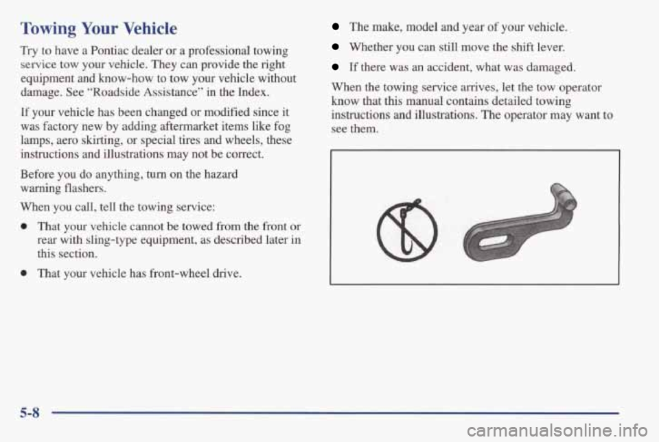 PONTIAC GRAND AM 1998 Owners Manual Towing Your Vehicle
Try to have a Pontiac dealer or a professional towing
service tow your vehicle. They can provide the right
equipment
and know-how to tow your vehicle without
d PONTIAC GRAND AM 1998 Owners Manual Towing Your Vehicle
Try to have a Pontiac dealer or a professional towing
service tow your vehicle. They can provide the right
equipment
and know-how to tow your vehicle without
d