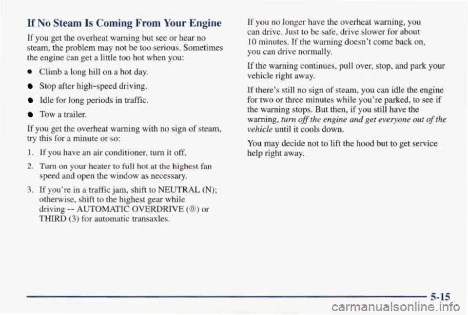 PONTIAC GRAND AM 1998 Owners Manual If No Steam Is Coming From Your Engine
If you get the overheat warning but see or hear no
steam, the problem may not be too serious. Sometimes
the engine can get a little too PONTIAC GRAND AM 1998 Owners Manual If No Steam Is Coming From Your Engine
If you get the overheat warning but see or hear no
steam, the problem may not be too serious. Sometimes
the engine can get a little too
