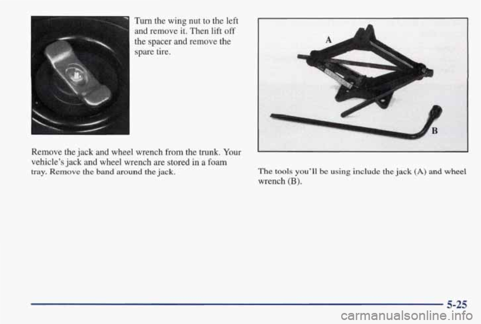PONTIAC GRAND AM 1998 Owners Manual Turn the wing nut to the left
and remove
it. Then lift off
the spacer and remove the
spare tire.
Remove the jack
and wheel wrench from the trunk. Your
vehicle’s jack and wheel PONTIAC GRAND AM 1998 Owners Manual Turn the wing nut to the left
and remove
it. Then lift off
the spacer and remove the
spare tire.
Remove the jack
and wheel wrench from the trunk. Your
vehicle’s jack and wheel