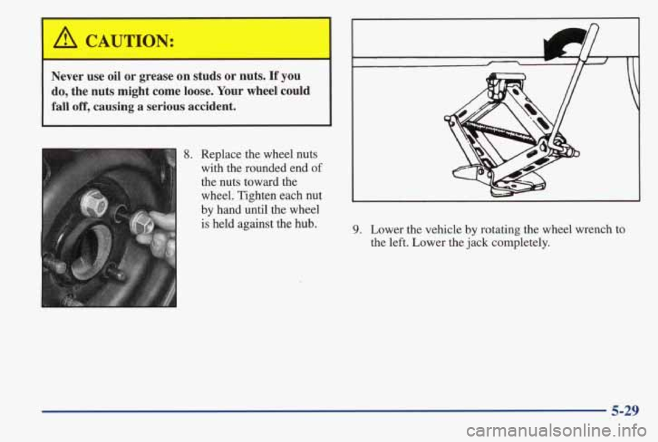 PONTIAC GRAND AM 1998 Owners Manual Never use oil or grease on studs or nuts. If you
do, the nuts might come loose. Your wheel could
fall
off, causing a serious accident.
8. Replace the wheel nuts
I with the PONTIAC GRAND AM 1998 Owners Manual Never use oil or grease on studs or nuts. If you
do, the nuts might come loose. Your wheel could
fall
off, causing a serious accident.
8. Replace the wheel nuts
I with the