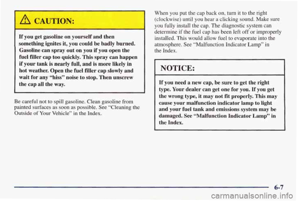 PONTIAC GRAND AM 1998 Owners Manual ’ A CAUTION:
If you get gasoline on yourself and then
something ignites it, you could be badly burned.
Gasoline
can spray out on you if you open the
fuel filler cap too q PONTIAC GRAND AM 1998 Owners Manual ’ A CAUTION:
If you get gasoline on yourself and then
something ignites it, you could be badly burned.
Gasoline
can spray out on you if you open the
fuel filler cap too q