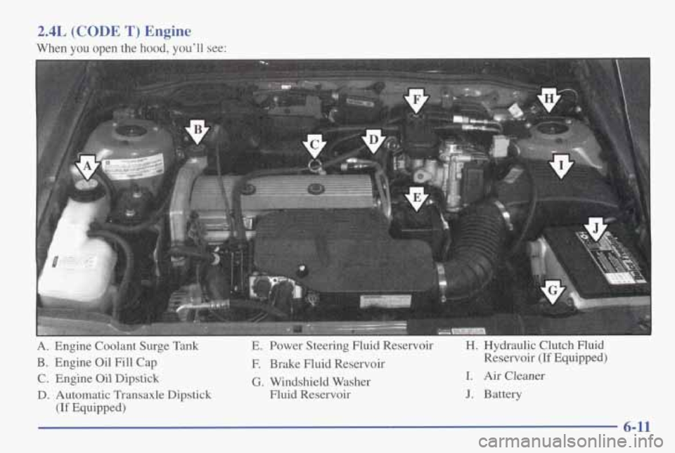 PONTIAC GRAND AM 1998  Owners Manual 2.4L (CODE T) Engine 
When  you  open the  hood,  youll  see: 
A. Engine  Coolant  Surge  Tank E.  Power  Steering  Fluid  Reservoir 
H. 
Hydraulic  Clutch  Fluid 
B. Engine  Oil Fill Cap 
F. Brake  