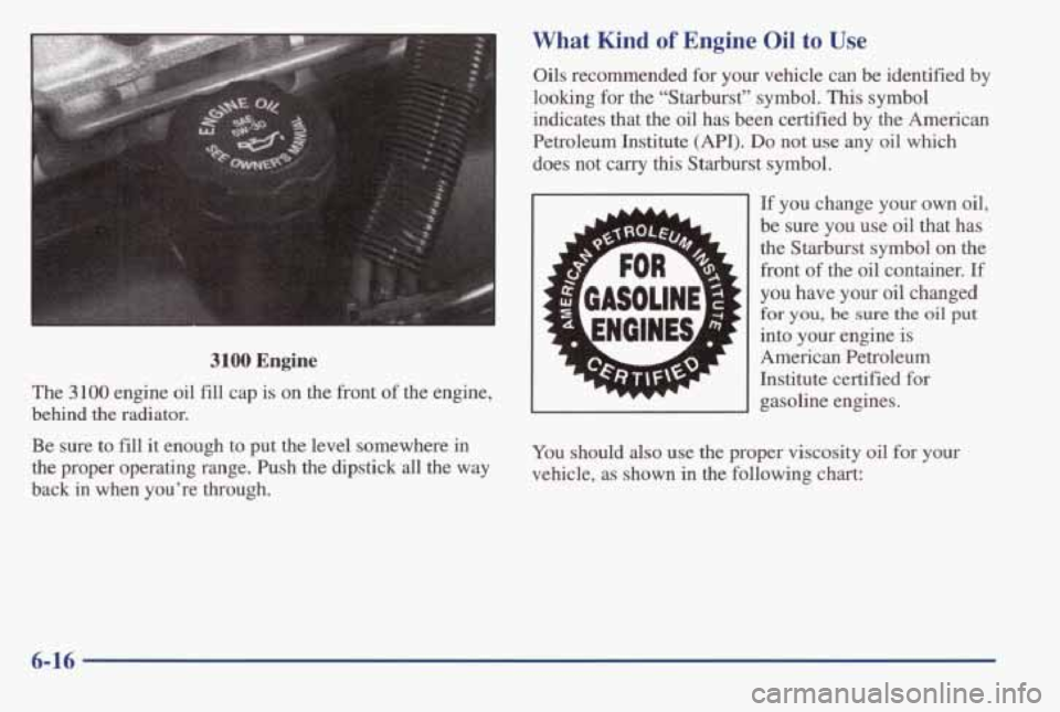 PONTIAC GRAND AM 1998  Owners Manual 3100 Engine 
The 3100 engine oil fill  cap  is on  the  front  of the  engine, 
behind 
the radiator. 
Be sure  to  fill it enough  to  put the  level  somewhere  in 
the  proper  operating  range.  P
