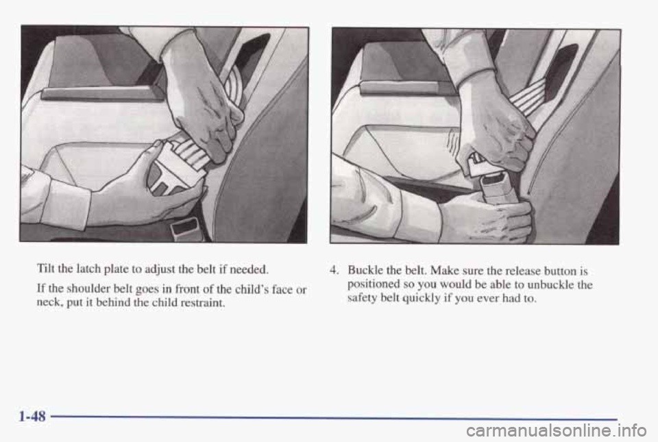 PONTIAC GRAND AM 1998 Workshop Manual A
Tilt the latch plate to adjust the belt if needed.
If the shoulder belt goes in front of the child’s face or
neck, put it behind the child restraint.
4. Buckle the belt. Make su PONTIAC GRAND AM 1998 Workshop Manual A
Tilt the latch plate to adjust the belt if needed.
If the shoulder belt goes in front of the child’s face or
neck, put it behind the child restraint.
4. Buckle the belt. Make su
