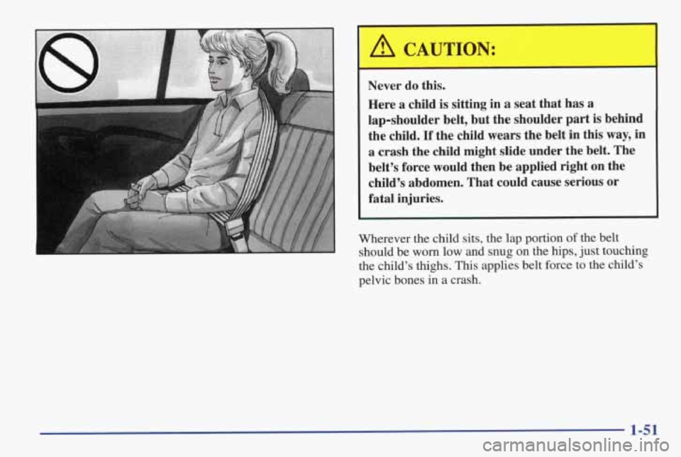 PONTIAC GRAND AM 1998 Workshop Manual Never do this.
Here
a child is sitting in a seat that has a
lap-shoulder belt, but the shoulder part is behind
the child.
If the child wears the belt in this way, in
a crash the chi PONTIAC GRAND AM 1998 Workshop Manual Never do this.
Here
a child is sitting in a seat that has a
lap-shoulder belt, but the shoulder part is behind
the child.
If the child wears the belt in this way, in
a crash the chi