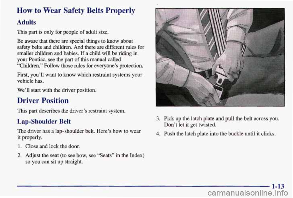 PONTIAC GRAND AM 1997 User Guide How to Wear Safety Belts Properly
Adults
This part is only for people of adult size.
Be aware that there are special things to know about safety belts and children. And there a PONTIAC GRAND AM 1997 User Guide How to Wear Safety Belts Properly
Adults
This part is only for people of adult size.
Be aware that there are special things to know about safety belts and children. And there a