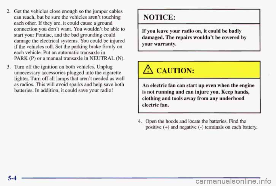 PONTIAC GRAND AM 1997  Owners Manual 2. Get the vehicles close enough so the jumper cables 
can reach, but  be sure the vehicles  aren’t touching 
each  other.  If they  are, it could cause  a ground 
connection  you don’t want.  You