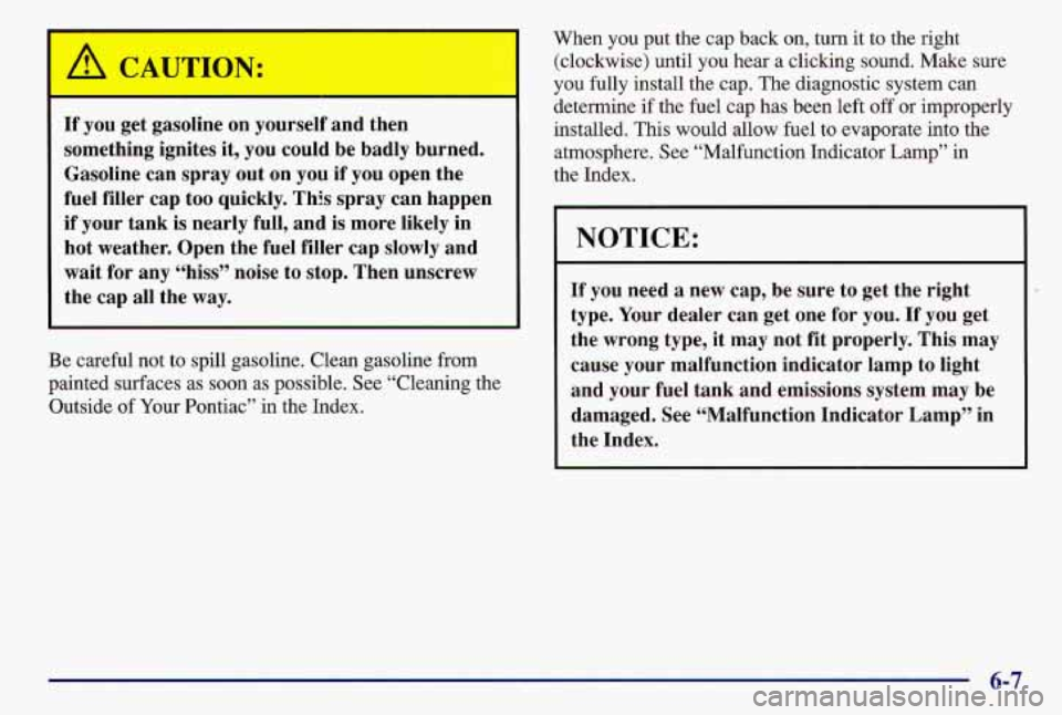 PONTIAC GRAND AM 1997  Owners Manual A CAUTION: 
I= 
If you  get  gasoline  on  yourself  and then 
something  ignites  it,  you could  be  badly  burned. 
Gasoline  can  spray  out  on  you 
if you open  the 
fuel  filler  cap  too quic