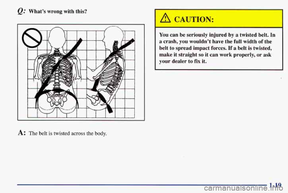 PONTIAC GRAND AM 1997 Owners Manual &.’ What’s  wrong  with  this? 
A: The belt is twisted across the body. 
A CAUTION: 
You  can be seriously  injured  by a  twisted  belt.  In 
a  crash,  you  wouldn’t  have  the  full  width 
o