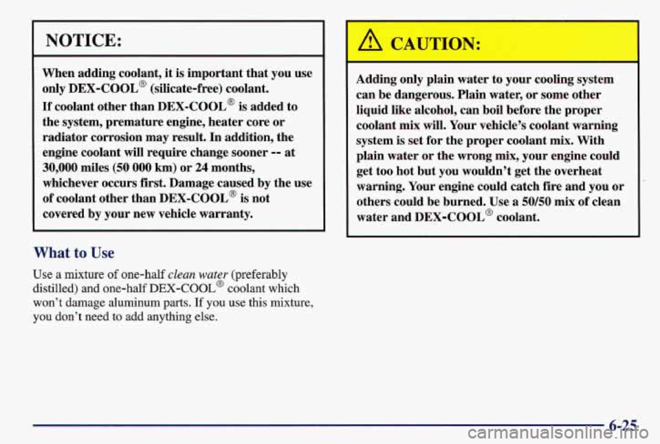 PONTIAC GRAND AM 1997  Owners Manual NOTICE: 
When  adding  coolant, it is important  that  you use 
only 
DEX-COOL@ (silicate-free)  coolant. 
If coolant  other  than  DEX-COOL@ is added  to 
the  system,  premature  engine, heater  cor