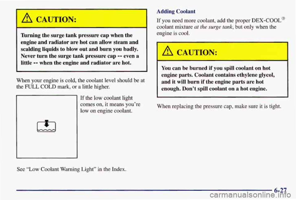 PONTIAC GRAND AM 1997  Owners Manual A CAUTION: 
nrning the  surge  tank  pressure  cap  when the 
engine  and  radiator  are  hot  can  allow steam  and 
scalding  liquids  to  blow out  and  burn  you  badly. 
Never  turn  the  surge  