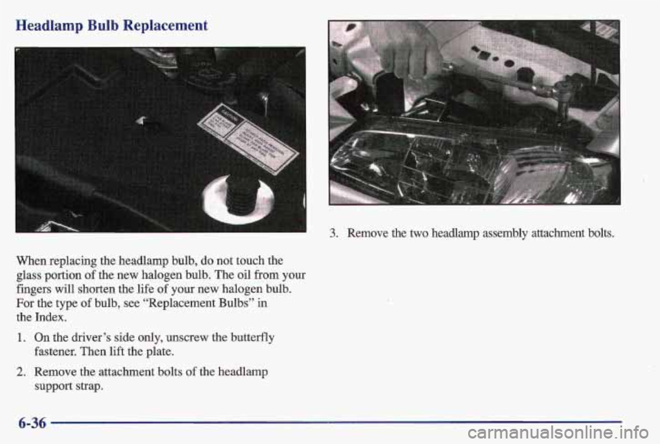 PONTIAC GRAND AM 1997  Owners Manual Headlamp  Bulb  Replacement 
When replacing the headlamp bulb, do not touch the 
glass portion of the new  halogen bulb. The oil from your 
fingers will shorten  the life 
of your  new halogen bulb. 
