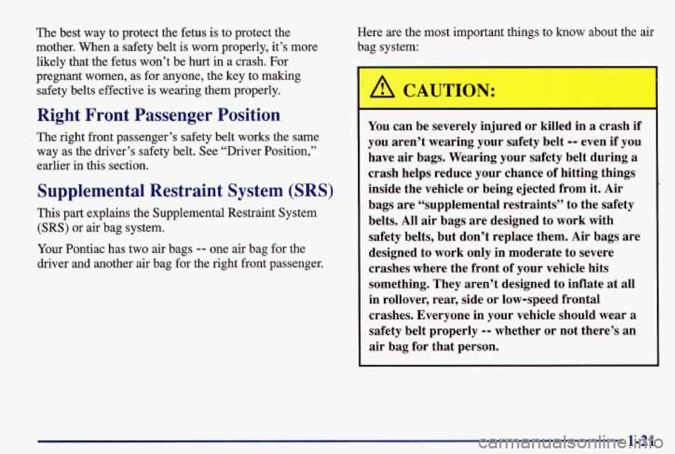 PONTIAC GRAND AM 1997 Owners Manual The best way to protect the fetus is to protect the
mother, When a safety belt is worn properly, it’s more
likely that the fetus won’t be hurt in a crash. For
pregnant women, PONTIAC GRAND AM 1997 Owners Manual The best way to protect the fetus is to protect the
mother, When a safety belt is worn properly, it’s more
likely that the fetus won’t be hurt in a crash. For
pregnant women,