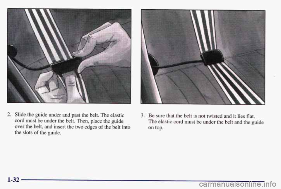 PONTIAC GRAND AM 1997 Owners Guide 2. Slide the guide under and past the belt. The elastic
cord must be under the belt. Then, place the guide
over the belt, and insert the
two edges of the belt into
the slots
of the guide.
3 PONTIAC GRAND AM 1997 Owners Guide 2. Slide the guide under and past the belt. The elastic
cord must be under the belt. Then, place the guide
over the belt, and insert the
two edges of the belt into
the slots
of the guide.
3