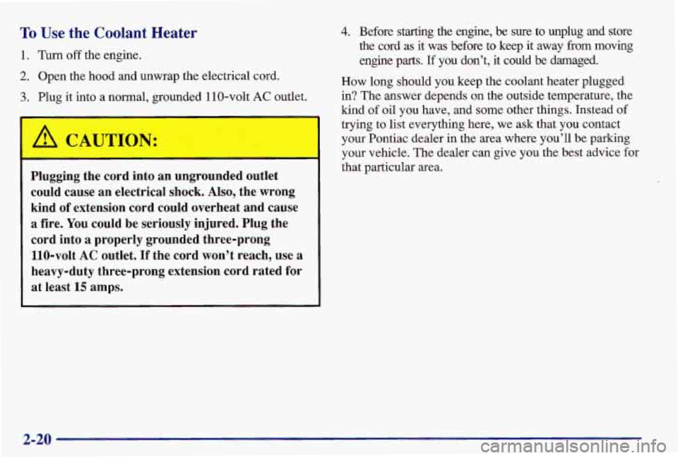 PONTIAC GRAND AM 1997 Manual PDF To Use the Coolant Heater
1. Turn off the engine.
2. Open the hood and unwrap the electrical cord.
3. Plug it into a normal, grounded 110-volt AC outlet.
A CAUTION:
Plugging the PONTIAC GRAND AM 1997 Manual PDF To Use the Coolant Heater
1. Turn off the engine.
2. Open the hood and unwrap the electrical cord.
3. Plug it into a normal, grounded 110-volt AC outlet.
A CAUTION:
Plugging the