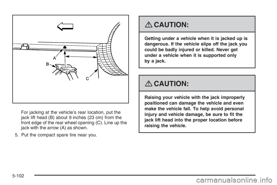 PONTIAC GRAND PRIX 2008  Owners Manual For jacking at the vehicle’s rear location, put the
jack lift head (B) about 9 inches (23 cm) from the
front edge of the rear wheel opening (C). Line up the
jack with the arrow (A) as shown.
5. Put 
