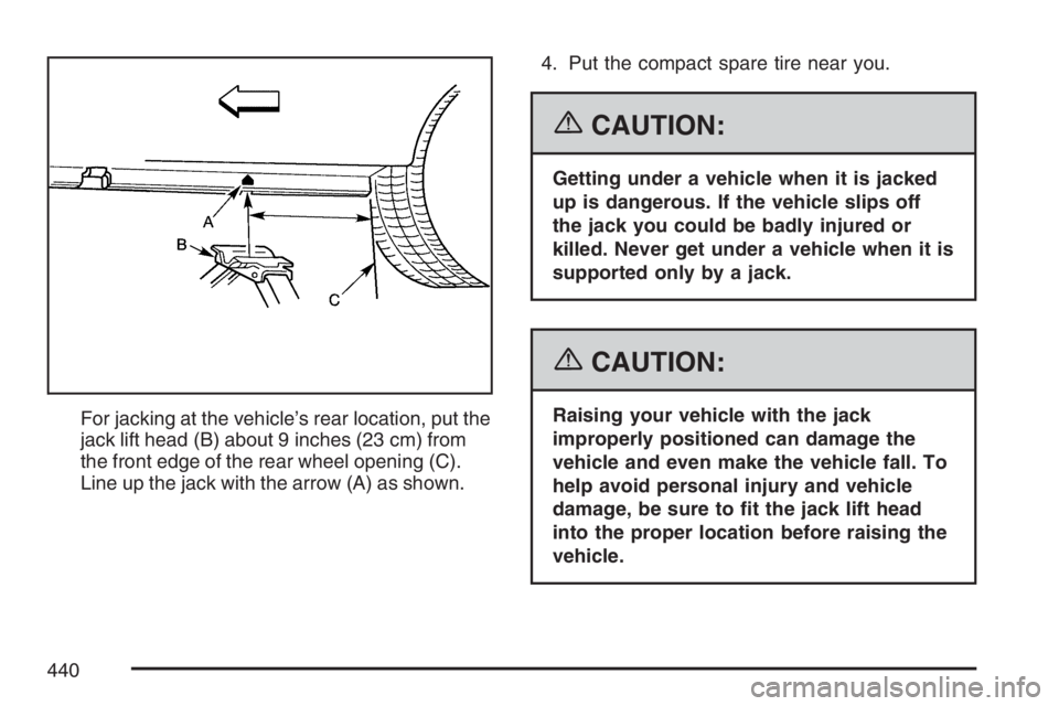 PONTIAC GRAND PRIX 2007  Owners Manual For jacking at the vehicle’s rear location, put the
jack lift head (B) about 9 inches (23 cm) from
the front edge of the rear wheel opening (C).
Line up the jack with the arrow (A) as shown.4. Put t