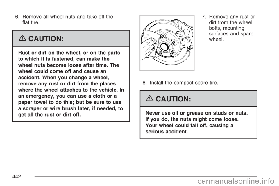 PONTIAC GRAND PRIX 2007  Owners Manual 6. Remove all wheel nuts and take off the
�at tire.
{CAUTION:
Rust or dirt on the wheel, or on the parts
to which it is fastened, can make the
wheel nuts become loose after time. The
wheel could come 
