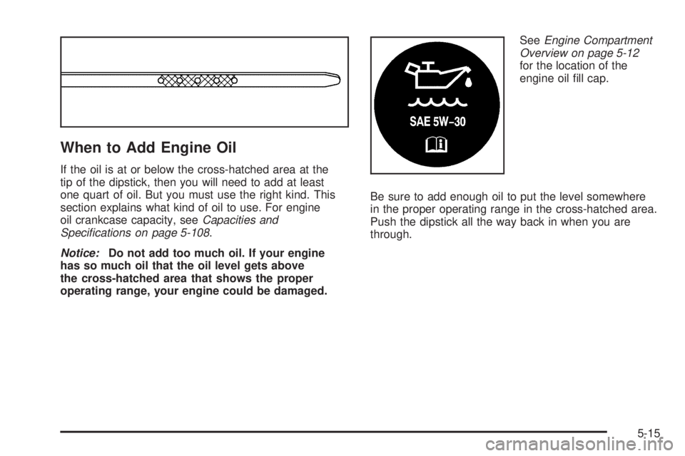 PONTIAC GRAND PRIX 2005 Owners Manual When to Add Engine Oil
If the oil is at or below the cross-hatched area at the
tip of the dipstick, then you will need to add at least
one quart of oil. But you must use the right kind. This
section e PONTIAC GRAND PRIX 2005 Owners Manual When to Add Engine Oil
If the oil is at or below the cross-hatched area at the
tip of the dipstick, then you will need to add at least
one quart of oil. But you must use the right kind. This
section e