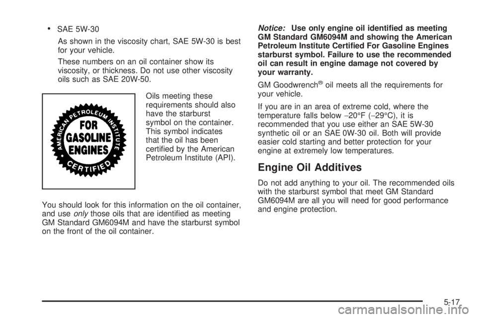 PONTIAC GRAND PRIX 2005 Owners Manual SAE 5W-30
As shown in the viscosity chart, SAE 5W-30 is best
for your vehicle.
These numbers on an oil container show its
viscosity, or thickness. Do not use other viscosity
oils such as SAE 20W-50.
PONTIAC GRAND PRIX 2005 Owners Manual SAE 5W-30
As shown in the viscosity chart, SAE 5W-30 is best
for your vehicle.
These numbers on an oil container show its
viscosity, or thickness. Do not use other viscosity
oils such as SAE 20W-50.