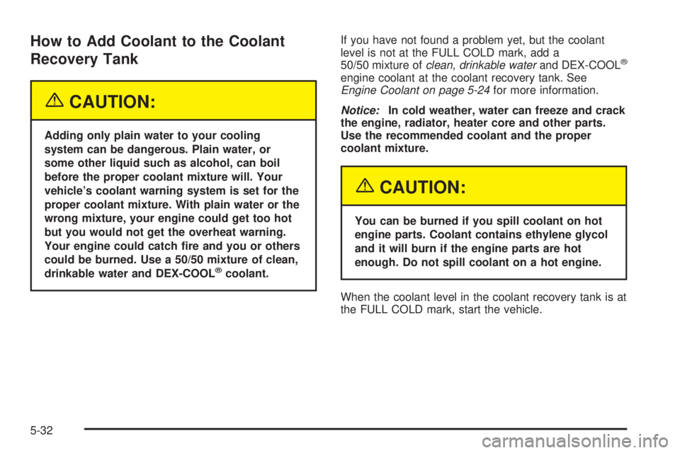 PONTIAC GRAND PRIX 2005 Owners Manual How to Add Coolant to the Coolant
Recovery Tank
{CAUTION:
Adding only plain water to your cooling
system can be dangerous. Plain water, or
some other liquid such as alcohol, can boil
before the proper PONTIAC GRAND PRIX 2005 Owners Manual How to Add Coolant to the Coolant
Recovery Tank
{CAUTION:
Adding only plain water to your cooling
system can be dangerous. Plain water, or
some other liquid such as alcohol, can boil
before the proper