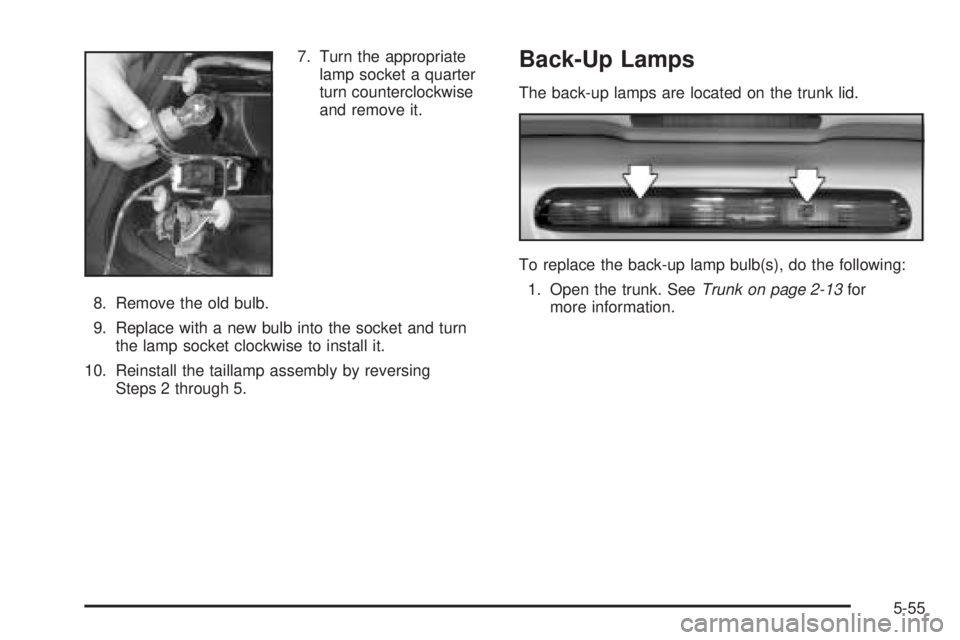 PONTIAC GRAND PRIX 2005 Owners Manual 7. Turn the appropriate
lamp socket a quarter
turn counterclockwise
and remove it.
8. Remove the old bulb.
9. Replace with a new bulb into the socket and turn
the lamp socket clockwise to install it.
PONTIAC GRAND PRIX 2005 Owners Manual 7. Turn the appropriate
lamp socket a quarter
turn counterclockwise
and remove it.
8. Remove the old bulb.
9. Replace with a new bulb into the socket and turn
the lamp socket clockwise to install it.
