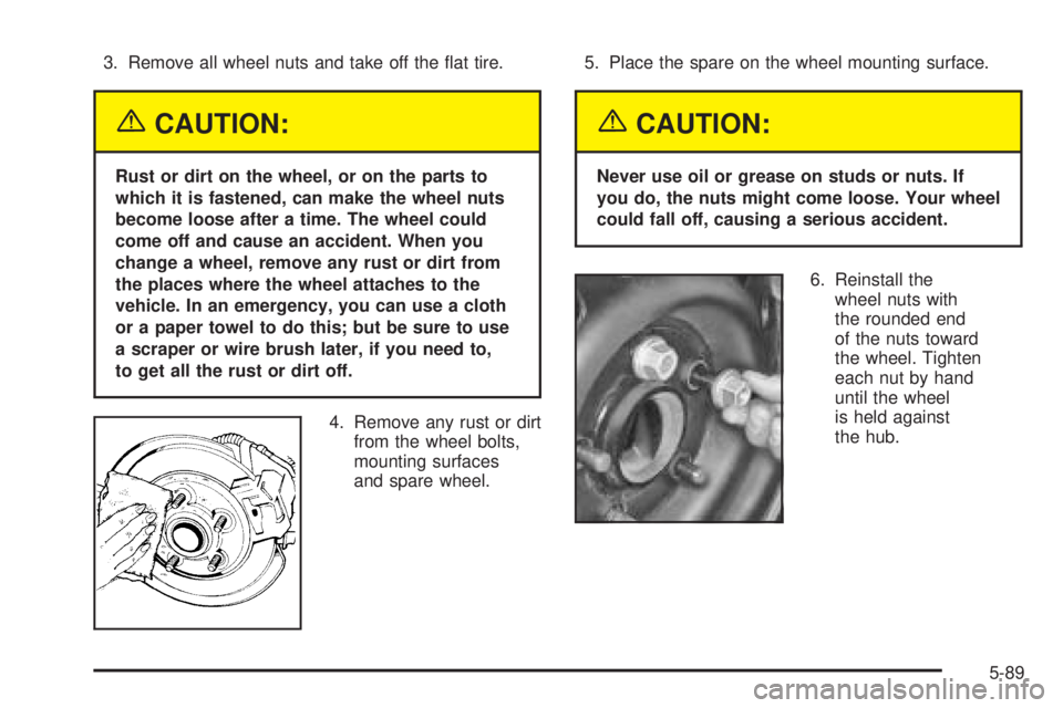 PONTIAC GRAND PRIX 2005  Owners Manual 3. Remove all wheel nuts and take off the �at tire.
{CAUTION:
Rust or dirt on the wheel, or on the parts to
which it is fastened, can make the wheel nuts
become loose after a time. The wheel could
com