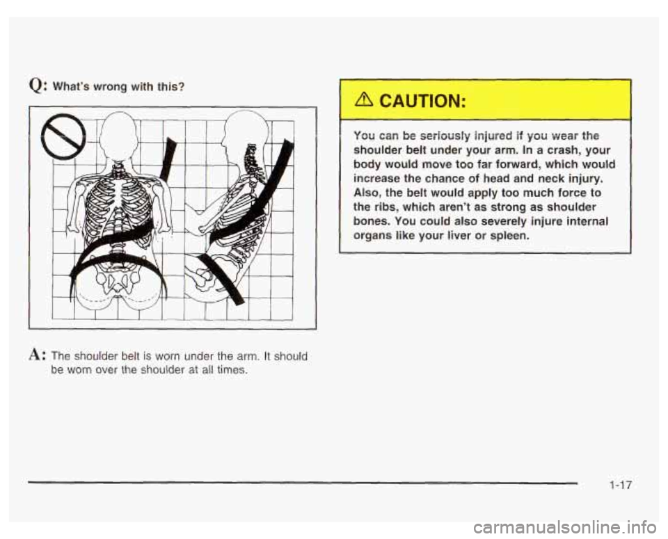 PONTIAC GRAND PRIX 2003 Owners Manual Q: Whats wrong  with  this? 
A: The  shoulder  belt is worn  under  the  arm.  It  should 
be  worn  over  the  shoulder 
at all times. 
. JU can be  seriously  injured  if  you  wear  the 
shoulder 