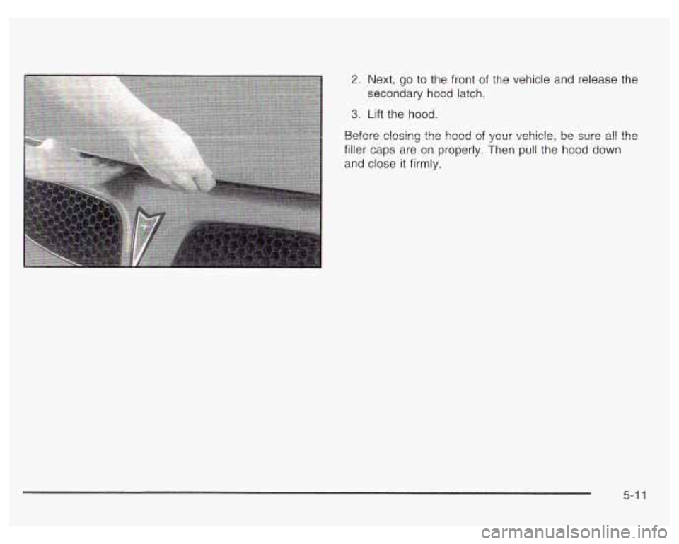 PONTIAC GRAND PRIX 2003  Owners Manual 2.  Next, go to the  front  of the  vehicle  and release the 
secondary  hood latch. 
3. Lift the  hood. 
Before closing the  hood 
of your vehicle,  be sure all the 
filler  caps  are on  properly.  