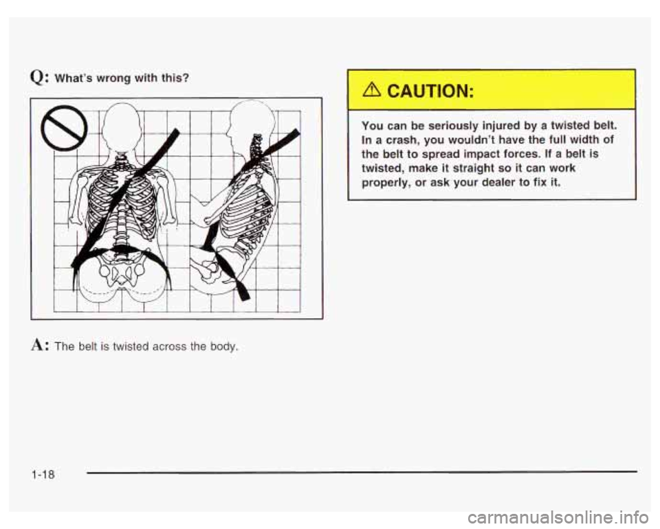 PONTIAC GRAND PRIX 2003 Owners Manual Q: What’s wrong with this? 
I I I I 
T You can be seriously  injured  by  a  twisted  belt. 
In  a crash, you  wouldn’t  have  the  full width  of 
the  belt  to spread  impact  forces. 
If a belt