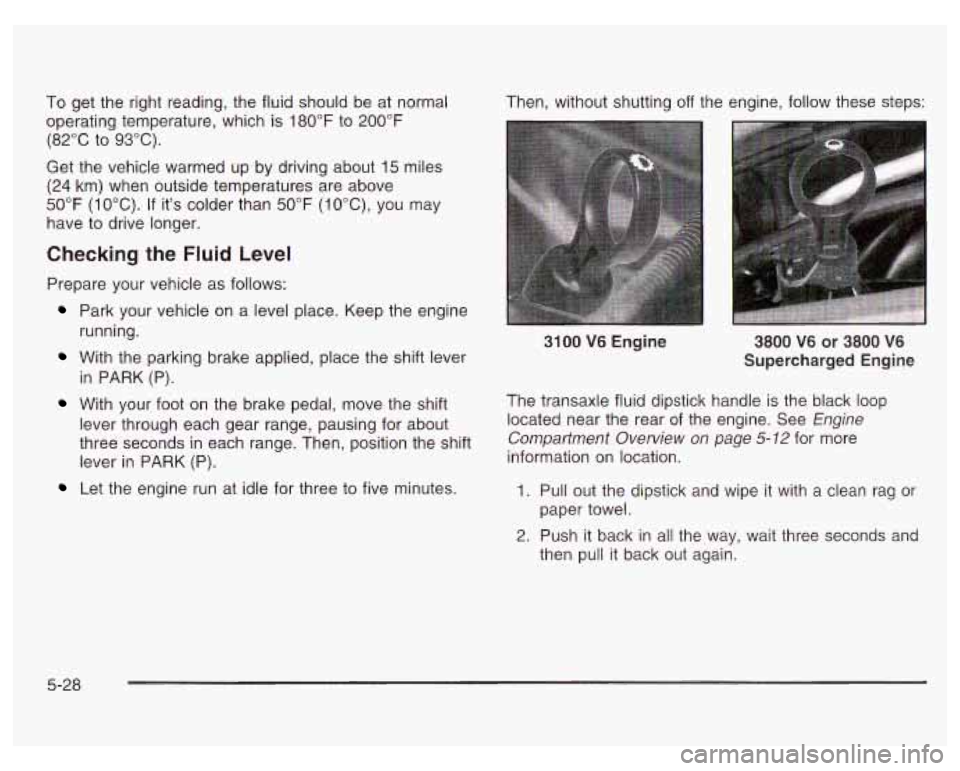 PONTIAC GRAND PRIX 2003 Owners Manual To get the right reading, the fluid should be at normal
operating temperature, which is 180°F to 200°F
(82°C to 93°C).
Get the vehicle warmed up by driving about
15 miles
(24 km) PONTIAC GRAND PRIX 2003 Owners Manual To get the right reading, the fluid should be at normal
operating temperature, which is 180°F to 200°F
(82°C to 93°C).
Get the vehicle warmed up by driving about
15 miles
(24 km)