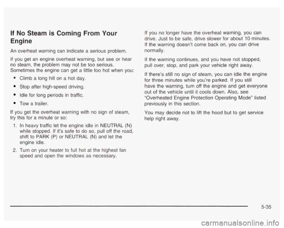 PONTIAC GRAND PRIX 2003 Owners Manual If No Steam is Coming From Your
Engine
An overheat warning can indicate a serious problem.
If you get an engine overheat warning, but see or hear
no steam, the problem may not be too PONTIAC GRAND PRIX 2003 Owners Manual If No Steam is Coming From Your
Engine
An overheat warning can indicate a serious problem.
If you get an engine overheat warning, but see or hear
no steam, the problem may not be too