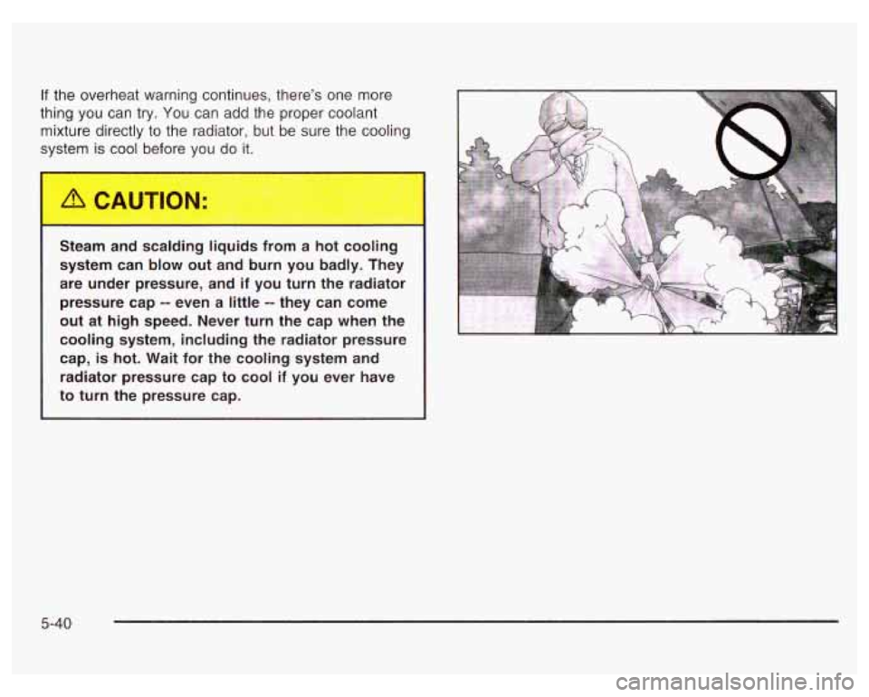 PONTIAC GRAND PRIX 2003 Owners Manual If the overheat warning continues, there’s one more
thing you can try. You can add the proper coolant
mixture directly to the radiator, but be sure the cooling
system is cool before PONTIAC GRAND PRIX 2003 Owners Manual If the overheat warning continues, there’s one more
thing you can try. You can add the proper coolant
mixture directly to the radiator, but be sure the cooling
system is cool before