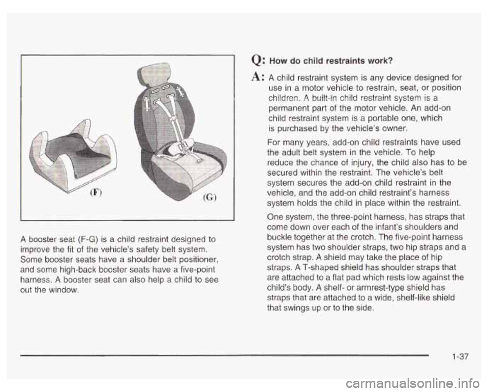 PONTIAC GRAND PRIX 2003 Service Manual A booster seat (F-G) is a child restraint designed to
improve the fit
of the vehicle’s safety belt system.
Some booster seats have a shoulder belt positioner,
and some high-back bo PONTIAC GRAND PRIX 2003 Service Manual A booster seat (F-G) is a child restraint designed to
improve the fit
of the vehicle’s safety belt system.
Some booster seats have a shoulder belt positioner,
and some high-back bo