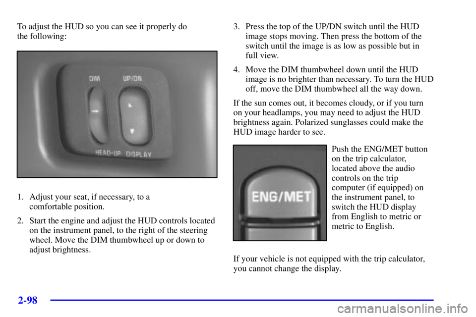 PONTIAC GRAND PRIX 2002 User Guide 2-98
To adjust the HUD so you can see it properly do 
the following:
1. Adjust your seat, if necessary, to a 
comfortable position.
2. Start the engine and adjust the HUD controls located
on the instr