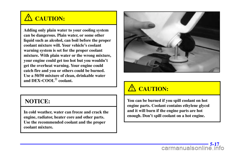 PONTIAC GRAND PRIX 2002  Owners Manual 5-17
CAUTION:
Adding only plain water to your cooling system
can be dangerous. Plain water, or some other
liquid such as alcohol, can boil before the proper
coolant mixture will. Your vehicles coolan
