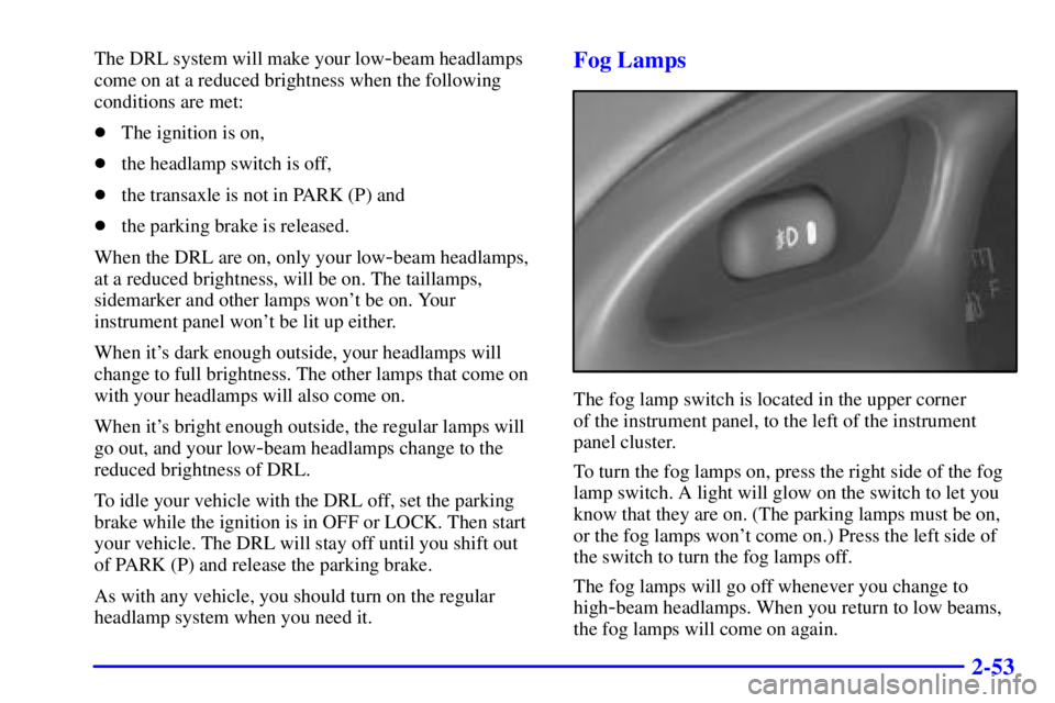 PONTIAC GRAND PRIX 2001  Owners Manual 2-53
The DRL system will make your low-beam headlamps
come on at a reduced brightness when the following
conditions are met:
The ignition is on,
the headlamp switch is off,
the transaxle is not in 