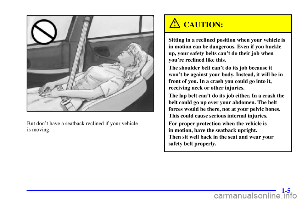 PONTIAC GRAND PRIX 2001 User Guide 1-5
But dont have a seatback reclined if your vehicle
is moving.
CAUTION:
Sitting in a reclined position when your vehicle is
in motion can be dangerous. Even if you buckle
up, your safety belts can PONTIAC GRAND PRIX 2001 User Guide 1-5
But dont have a seatback reclined if your vehicle
is moving.
CAUTION:
Sitting in a reclined position when your vehicle is
in motion can be dangerous. Even if you buckle
up, your safety belts can