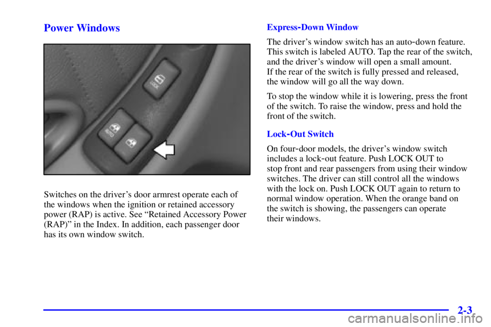 PONTIAC GRAND PRIX 2001 Owners Manual 2-3 Power Windows
Switches on the drivers door armrest operate each of
the windows when the ignition or retained accessory
power (RAP) is active. See ªRetained Accessory Power
(RAP)º in the Index. PONTIAC GRAND PRIX 2001 Owners Manual 2-3 Power Windows
Switches on the drivers door armrest operate each of
the windows when the ignition or retained accessory
power (RAP) is active. See ªRetained Accessory Power
(RAP)º in the Index.