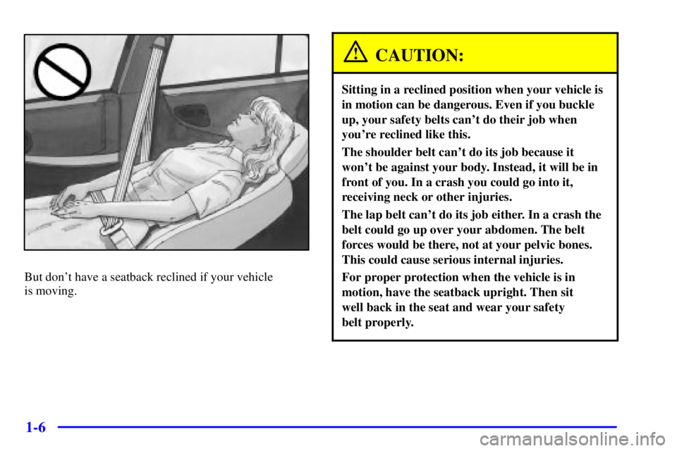 PONTIAC GRAND PRIX 2000 User Guide 1-6
But dont have a seatback reclined if your vehicle
is moving.
CAUTION:
Sitting in a reclined position when your vehicle is
in motion can be dangerous. Even if you buckle
up, your safety belts can PONTIAC GRAND PRIX 2000 User Guide 1-6
But dont have a seatback reclined if your vehicle
is moving.
CAUTION:
Sitting in a reclined position when your vehicle is
in motion can be dangerous. Even if you buckle
up, your safety belts can
