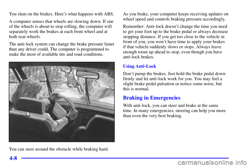 PONTIAC GRAND PRIX 2000 Owners Manual 4-8
You slam on the brakes. Heres what happens with ABS.
A computer senses that wheels are slowing down. If one
of the wheels is about to stop rolling, the computer will
separately work the brakes at PONTIAC GRAND PRIX 2000 Owners Manual 4-8
You slam on the brakes. Heres what happens with ABS.
A computer senses that wheels are slowing down. If one
of the wheels is about to stop rolling, the computer will
separately work the brakes at