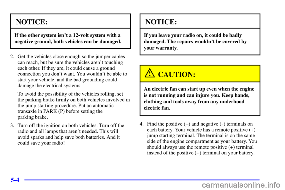 PONTIAC GRAND PRIX 2000 Owners Manual 5-4
NOTICE:
If the other system isnt a 12-volt system with a
negative ground, both vehicles can be damaged.
2. Get the vehicles close enough so the jumper cables
can reach, but be sure the vehicles a PONTIAC GRAND PRIX 2000 Owners Manual 5-4
NOTICE:
If the other system isnt a 12-volt system with a
negative ground, both vehicles can be damaged.
2. Get the vehicles close enough so the jumper cables
can reach, but be sure the vehicles a
