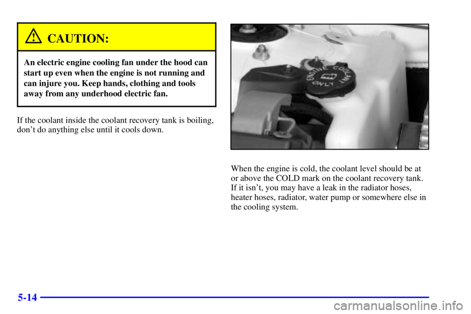 PONTIAC GRAND PRIX 2000  Owners Manual 5-14
CAUTION:
An electric engine cooling fan under the hood can
start up even when the engine is not running and
can injure you. Keep hands, clothing and tools
away from any underhood electric fan.
If