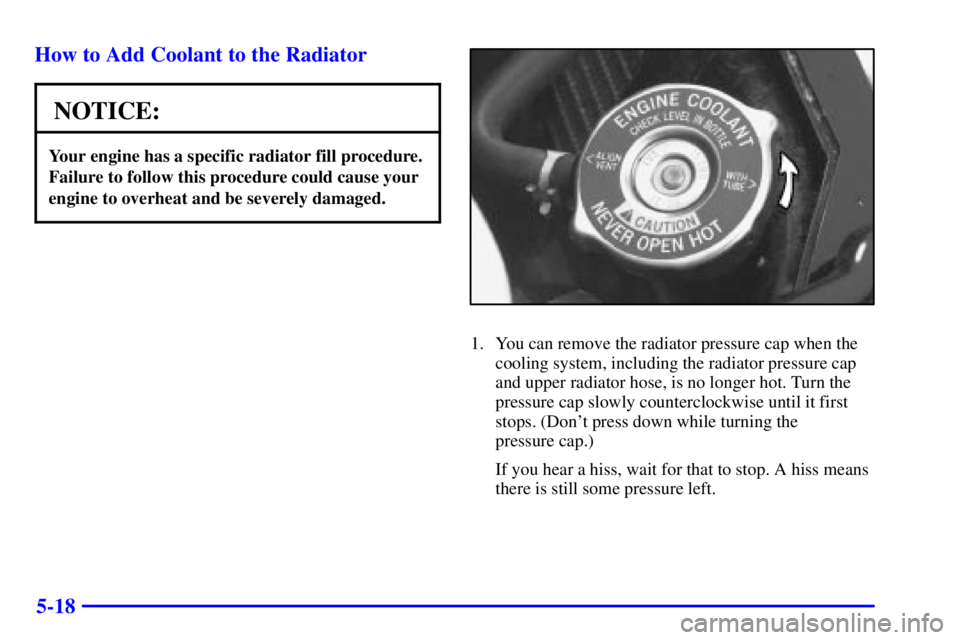 PONTIAC GRAND PRIX 2000  Owners Manual 5-18 How to Add Coolant to the Radiator
NOTICE:
Your engine has a specific radiator fill procedure.
Failure to follow this procedure could cause your
engine to overheat and be severely damaged.
1. You